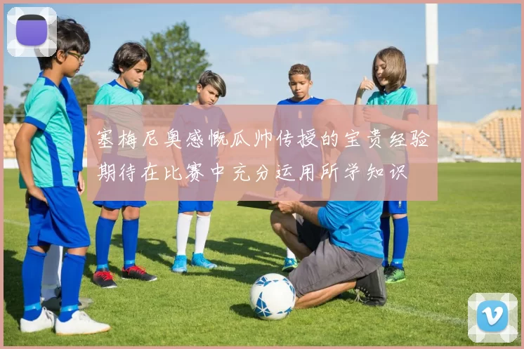 塞梅尼奥感慨瓜帅传授的宝贵经验期待在比赛中充分运用所学知识
